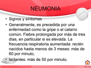 NEUMONIA
• Signos y síntomas
• Generalmente, es precedida por una
enfermedad como la gripe o el catarro
común. Fiebre prolongada por más de tres
días, en particular si es elevada. La
frecuencia respiratoria aumentada: recién
nacidos hasta menos de 3 meses: más de
60 por minuto,
• lactantes: más de 50 por minuto.
 