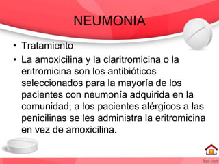 NEUMONIA
• Tratamiento
• La amoxicilina y la claritromicina o la
eritromicina son los antibióticos
seleccionados para la mayoría de los
pacientes con neumonía adquirida en la
comunidad; a los pacientes alérgicos a las
penicilinas se les administra la eritromicina
en vez de amoxicilina.
 