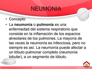 NEUMONIA
• Concepto
• La neumonía o pulmonía es una
enfermedad del sistema respiratorio que
consiste en la inflamación de los espacios
alveolares de los pulmones. La mayoría de
las veces la neumonía es infecciosa, pero no
siempre es así. La neumonía puede afectar a
un lóbulo pulmonar completo (neumonía
lobular), a un segmento de lóbulo.
 