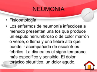 NEUMONIA
• Fisiopatología
• Los enfermos de neumonía infecciosa a
menudo presentan una tos que produce
un esputo herrumbroso o de color marrón
o verde, o flema y una fiebre alta que
puede ir acompañada de escalofríos
febriles. La disnea es el signo temprano
más específico y sensible. El dolor
torácico pleurítico, un dolor agudo.
 