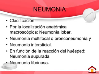 NEUMONIA
• Clasificación
• Por la localización anatómica
macroscópica: Neumonía lobar,
• Neumonía multifocal o bronconeumonía y
• Neumonía intersticial.
• En función de la reacción del huésped:
Neumonía supurada
• Neumonía fibrinosa.
 