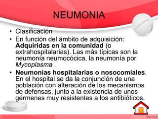 NEUMONIA
• Clasificación
• En función del ámbito de adquisición:
Adquiridas en la comunidad (o
extrahospitalarias). Las más típicas son la
neumonía neumocócica, la neumonía por
Mycoplasma .
• Neumonías hospitalarias o nosocomiales.
En el hospital se da la conjunción de una
población con alteración de los mecanismos
de defensas, junto a la existencia de unos
gérmenes muy resistentes a los antibióticos.
 