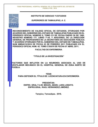 TESIS PROFESIONAL: HOSPITAL GENERAL DE LA ZONA NORTE DEL ESTADO DE
PUEBLA. PUE., 2018
INSTITUTO DE CIENCIAS Y ESTUDIOS
SUPERIORES DE TAMAULIPAS, A. C.
RECONOCIMIENTO DE VALIDEZ OFICIAL DE ESTUDIOS, OTORGADO POR
ACUERDO DEL GOBIERNO DEL ESTADO DE TAMAULIPAS PUBLICADO EN EL
PERIÓDICO OFICIAL NÚMERO 8, TOMO CV DE FECHA ENERO 26 DE 1980,
REGISTRO NÚMERO 177, LIBRO 71-III, Y ADICIONES, DE LA DIRECCIÓN
GENERAL DE PROFESIONES DE LA SECRETARÍA DE EDUCACIÓN PÚBLICA
Y ACUERDO OTORGADO POR EL GOBIERNO DEL ESTADO DE TAMAULIPAS,
NUM NMS42/12/2010 DE FECHA 25 DE FEBRERO 2011 PUBLICADO EN EL
PERIODICO OFICIAL NUM. 42. TOMO CXXXVI DE FECHA 07 ABRIL 2011.
FACULTAD DE ENFERMERIA
“TITULO DE LA INVESTIGACIÓN”
FACTORES QUE INFLUYEN EN LA NEUMONÍA ASOCIADA AL USO DE
VENTILADOR MECÁNICO EN EL HOSPITAL GENERAL DE ZONA NORTE DE
PUEBLA.
TESIS
PARA OBTENER EL TÍTULO DE: LICENCIATURA EN ENFERMERÍA
PRESENTAN:
ENFRO. GRAL.T.U.M. MIGUEL ANGEL LARA LOBATO.
ENFRO.GRAL. RAÚL HERNÁNDEZ JIMÉNEZ.
Tampico, Tamaulipas. 2018.
 