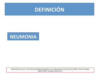 DEFINICIÓN	
  
NEUMONIA	
  
MINISTERIO	
  DE	
  SALUD.	
  GUÍA	
  CLÍNICA	
  NEUMONIA	
  ADQUIRIDA	
  EN	
  LA	
  COMUNIDAD	
  EN	
  ADULTOS	
  DE	
  65	
  AÑOS	
  Y	
  MÁS	
  DE	
  MANEJO	
  
AMBULATORIO.	
  San>ago,	
  MINSAL	
  2011.	
  
 