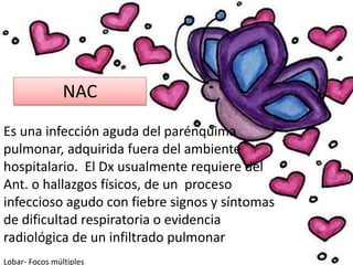 NAC
Es una infección aguda del parénquima
pulmonar, adquirida fuera del ambiente
hospitalario. El Dx usualmente requiere del
Ant. o hallazgos físicos, de un proceso
infeccioso agudo con fiebre signos y síntomas
de dificultad respiratoria o evidencia
radiológica de un infiltrado pulmonar
Lobar- Focos múltiples
 