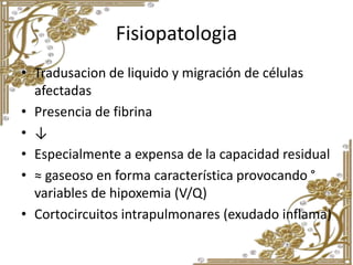 Fisiopatologia
• Tradusacion de liquido y migración de células
afectadas
• Presencia de fibrina
• ↓
• Especialmente a expensa de la capacidad residual
• ≈ gaseoso en forma característica provocando °
variables de hipoxemia (V/Q)
• Cortocircuitos intrapulmonares (exudado inflama)
 