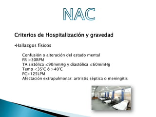Criterios de Hospitalización y gravedad
•Hallazgos físicos

   Confusión o alteración del estado mental
   FR >30RPM
   TA sistólica ≤90mmHg y diastólica ≤60mmHg
   Temp <35°C ó >40°C
   FC>125LPM
   Afectación extrapulmonar: artristis séptica o meningitis
 