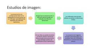 Estudios de imagen:
La presencia de una
condensación lobar en la
radiografía de tórax parece ser
un indicador razonablemente
específico de infección
bacteriana
Al igual que la presencia de un
derrame pleural puede ser
indicador de infección
bacteriana
Los infiltrados intersticiales
difusos se asocian a infecciones
virales.
La presencia de imágenes
aireadas (neumatoceles) con
múltiples focos de infiltrados
alveolares es característica de S.
aureus.
En los niños se puede encontrar
un Patrón alveolo-intersticial
denominado bronconeumonía
cuya etiología pudiera ser
igualmente vírica o bacteriana
 