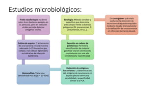 Estudios microbiológicos:
Frotis nasofaríngeo: no tiene
valor dx en bacterias excepto en
B. pertussis, pero en infección
virales permite detectar
antígenos virales.
Cultivo de esputo: El aislamiento
de una bacteria en una muestra
adecuada (> 25 leucocitos por
campo y <10 células epiteliales)
es indicativo de infección
bacteriana.
Hemocultivo. Tiene una
sensibilidad muy baja (< 20-30%)
Detección de antígenos
bacterianos: La determinación
del antígeno de neumococo en
líquido pleural tiene una
sensibilidad y especificidad
similar a la PCR.
Reacción en cadena de
polimerasa: Permite la
identificación de material
genético viral en secreciones
respiratorias con una alta
sensibilidad y especificidad.
Serología: Método sensible y
específico que determina
anticuerpos frente a diversos
patógenos (M. pneumoniae, C.
pneumoniae, virus…).
En casos graves y de mala
evolución la obtención de
secreciones traqueobronquiales
mediante lavado broncoalveolar
o la realización de toracocentesis
en niños con derrame pleural.
 