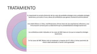 TRATAMIENTO
Es importante la correcta distinción de los casos de probable etiología viral y probable etiología
bacteriana y así evitar el uso y abuso de antibióticos que genera resistencia antimicrobiana
Una edad inferior a 2 años, manifestaciones clínicas leves de vías respiratorias inferiores y una
inmunización correcta para su edad disminuye la probabilidad de etiología bacteriana
Los antibióticos están indicados en los casos de NAC típica en los que se sospeche etiología
bacteriana
En los casos de NAC Atípica solo se emplearan a mayores de 4-5 años y ciertos pacientes de
menor edad sobretodo si tienen cierta gravedad
 