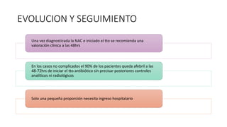 EVOLUCION Y SEGUIMIENTO
Una vez diagnosticada la NAC e iniciado el tto se recomienda una
valoración clínica a las 48hrs
En los casos no complicados el 90% de los pacientes queda afebril a las
48-72hrs de iniciar el tto antibiótico sin precisar posteriores controles
analíticos ni radiológicos
Solo una pequeña proporción necesita ingreso hospitalario
 