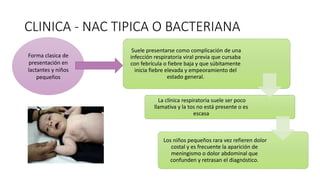 CLINICA - NAC TIPICA O BACTERIANA
Suele presentarse como complicación de una
infección respiratoria viral previa que cursaba
con febrícula o fiebre baja y que súbitamente
inicia fiebre elevada y empeoramiento del
estado general.
La clínica respiratoria suele ser poco
llamativa y la tos no está presente o es
escasa
Los niños pequeños rara vez refieren dolor
costal y es frecuente la aparición de
meningismo o dolor abdominal que
confunden y retrasan el diagnóstico.
Forma clasica de
presentación en
lactantes y niños
pequeños
 