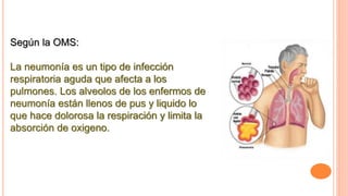 Según la OMS:
La neumonía es un tipo de infección
respiratoria aguda que afecta a los
pulmones. Los alveolos de los enfermos de
neumonía están llenos de pus y liquido lo
que hace dolorosa la respiración y limita la
absorción de oxigeno.
 