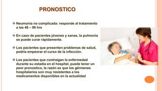 PRONOSTICO
 Neumonía no complicada: responde al tratamiento
a las 48 – 96 hrs
 En caso de pacientes jóvenes y sanas, la pulmonía
se puede curar rápidamente.
 Los pacientes que presenten problemas de salud,
podría empeorar el curso de la infección.
 Los pacientes que contraigan la enfermedad
durante su estadía en el hospital, puede tener un
peor pronostico, la razón es que los gérmenes
hospitalarios son muy resistentes a los
medicamentos disponibles en la actualidad
 