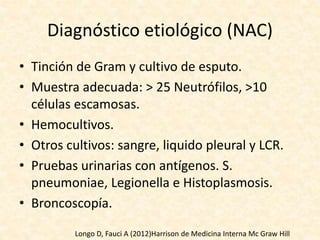 Diagnóstico etiológico (NAC)
• Tinción de Gram y cultivo de esputo.
• Muestra adecuada: > 25 Neutrófilos, >10
células escamosas.
• Hemocultivos.
• Otros cultivos: sangre, liquido pleural y LCR.
• Pruebas urinarias con antígenos. S.
pneumoniae, Legionella e Histoplasmosis.
• Broncoscopía.
Longo D, Fauci A (2012)Harrison de Medicina Interna Mc Graw Hill
 