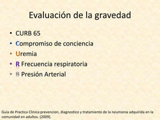 Evaluación de la gravedad
• CURB 65
ompromiso de conciencia
remia
Frecuencia respiratoria
Presión Arterial
Guia de Practica Clinica:prevencion, diagnostico y tratamiento de la neumonia adquirida en la
comunidad en adultos. (2009).
 
