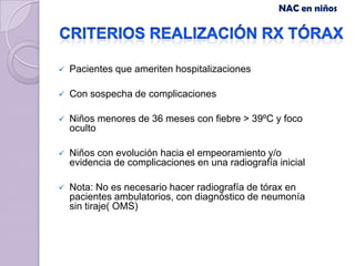 NAC en niños




   Pacientes que ameriten hospitalizaciones

   Con sospecha de complicaciones

   Niños menores de 36 meses con fiebre > 39ºC y foco
    oculto

   Niños con evolución hacia el empeoramiento y/o
    evidencia de complicaciones en una radiografía inicial

   Nota: No es necesario hacer radiografía de tórax en
    pacientes ambulatorios, con diagnóstico de neumonía
    sin tiraje( OMS)
 