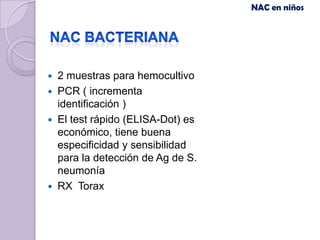 NAC en niños




   2 muestras para hemocultivo
   PCR ( incrementa
    identificación )
   El test rápido (ELISA-Dot) es
    económico, tiene buena
    especificidad y sensibilidad
    para la detección de Ag de S.
    neumonía
   RX Torax
 