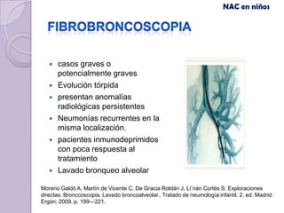 NAC en niños




      casos graves o
       potencialmente graves
      Evolución tórpida
      presentan anomalías
       radiológicas persistentes
      Neumonías recurrentes en la
       misma localización.
      pacientes inmunodeprimidos
       con poca respuesta al
       tratamiento
      Lavado bronqueo alveolar

Moreno Galdó A, Martín de Vicente C, De Gracia Roldán J, Li˜nán Cortés S. Exploraciones
directas. Bronccoscopia. Lavado broncoalveolar.. Tratado de neumología infantil. 2. ed. Madrid:
Ergón; 2009. p. 199---221.
 