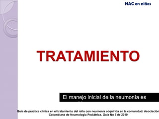 NAC en niños




             TRATAMIENTO

                                El manejo inicial de la neumonía es
                                  empírico
Guía de práctica clínica en el tratamiento del niño con neumonía adquirida en la comunidad. Asociación
                        Colombiana de Neumología Pediátrica. Guía No 5 de 2010
 