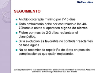 NAC en niños


SEGUIMIENTO

     Antibioticoterapia mínimo por 7-10 días
     Todo ambulatorio debe ser controlado a las 48-
     72horas o antes si aparecen signos de alarma.
     Fiebre por mas de 2-3 días: replantear el
     diagnóstico.
     Si la evolución es favorable no controlar reactantes
     de fase aguda.
     No se recomienda repetir Rx de tórax en ptes sin
     complicaciones que estén mejorando.



Guía de práctica clínica en el tratamiento del niño con neumonía adquirida en la comunidad. Asociación
                        Colombiana de Neumología Pediátrica. Guía No 5 de 2010
 