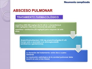 Neumonía complicada


ABSCESO PULMONAR
 TRATAMIENTO FARMACOLÓGICO

oxacilina (200-300 mg/kg/ día IV c/6 h) + cloramfenicol
(100 mg/kg/día c/6h) para menores de seis años
oxacilina + amikacina (20 mg/kg/d) para mayores de seis
años



      Ampicilina/sulbactam (100 mg ampicilina/kg/día IV c/6
      horas) solo o asociado a un aminoglucósido
      (amikacina o gentamicina).



            La duración del tratamiento: entre dos a cuatro
            semanas
            La resolución radiológica de la cavidad pulmonar debe
            ocurrir en uno a tres meses
 