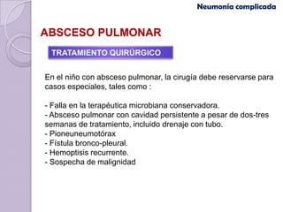 Neumonía complicada


ABSCESO PULMONAR
 TRATAMIENTO QUIRÚRGICO


En el niño con absceso pulmonar, la cirugía debe reservarse para
casos especiales, tales como :

- Falla en la terapéutica microbiana conservadora.
- Absceso pulmonar con cavidad persistente a pesar de dos-tres
semanas de tratamiento, incluido drenaje con tubo.
- Pioneuneumotórax
- Fístula bronco-pleural.
- Hemoptisis recurrente.
- Sospecha de malignidad
 