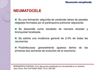Neumonía complicada


NEUMATOCELE

    Es una formación adquirida de contenido aéreo de paredes
 delgadas formadas por el parénquima pulmonar adyacente.

    Se desarrolla como resultado de necrosis alveolar y
 bronquiolar localizada

   Se estima una incidencia general de 2-3% de todas las
 neumonías

    Postinfeccioso generalmente aparece dentro                         de    las
 primeras dos semanas de evolución de la neumonía




BERNARDITA CHATEAU, Et al. Neumonía complicada con neumatocele en un lactante,
caso clínico. Rev Chil Pediatr 2008; 79 (3): 295-300
 