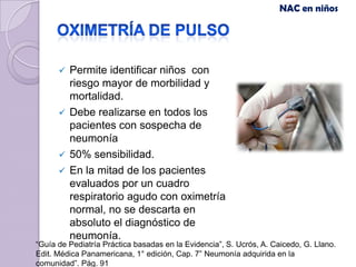 NAC en niños




       Permite identificar niños con
        riesgo mayor de morbilidad y
        mortalidad.
       Debe realizarse en todos los
        pacientes con sospecha de
        neumonía
       50% sensibilidad.
       En la mitad de los pacientes
        evaluados por un cuadro
        respiratorio agudo con oximetría
        normal, no se descarta en
        absoluto el diagnóstico de
        neumonía.
“Guía de Pediatría Práctica basadas en la Evidencia”, S. Ucrós, A. Caicedo, G. Llano.
Edit. Médica Panamericana, 1° edición, Cap. 7” Neumonía adquirida en la
comunidad”. Pág. 91
 