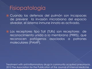 Fisiopatología
⦿ Cuando las defensas del pulmón son incapaces
de prevenir la invasión microbiana del espacio
alveolar, el sistema inmune innato es activado.
⦿ Los receptores tipo Toll (TLRs) son receptores de
reconocimiento unida a la membrana (PRRS), que
reconocen patógenos asociados a patrones
moleculares (PAMP).
Treatment with anti-inflammatory drugs in community acquired pneumonia.
2012 The Association for the Publication of the Journal of Internal Medicine
 