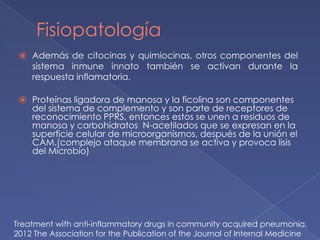 Fisiopatología
⦿ Además de citocinas y quimiocinas, otros componentes del
sistema inmune innato también se activan durante la
respuesta inflamatoria.
⦿ Proteínas ligadora de manosa y la ficolina son componentes
del sistema de complemento y son parte de receptores de
reconocimiento PPRS, entonces estos se unen a residuos de
manosa y carbohidratos N-acetilados que se expresan en la
superficie celular de microorganismos, después de la unión el
CAM.(complejo ataque membrana se activa y provoca lisis
del Microbio)
Treatment with anti-inflammatory drugs in community acquired pneumonia.
2012 The Association for the Publication of the Journal of Internal Medicine
 