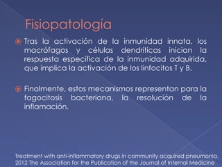 Fisiopatología
⦿ Tras la activación de la inmunidad innata, los
macrófagos y células dendríticas inician la
respuesta específica de la inmunidad adquirida,
que implica la activación de los linfocitos T y B.
⦿ Finalmente, estos mecanismos representan para la
fagocitosis bacteriana, la resolución de la
inflamación.
Treatment with anti-inflammatory drugs in community acquired pneumonia.
2012 The Association for the Publication of the Journal of Internal Medicine
 