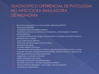 DIAGNOSTICO DIFERENCIAL DE PATOLOGIA
NO INFECCIOSA SIMULADORA
DE NEUMONÍA
⦿ Neumonía organizativa con bronquiolitis obliterante (BONO)
⦿ Neumonía eosinófila
⦿ Aspergilosis broncopulmonar alérgica
⦿ Toxicidad pulmonar por fármacos (amiodarona, antiandrógeno, interferón,
⦿ antineoplásicos)
⦿ Toxicidad pulmonar por drogas vía parenteral o inhaladas (embolismo séptico,
⦿ inhalación de cocaína)
⦿ Lupus eritematoso sistémico
⦿ Síndromes de hemorragia pulmonar difusa
⦿ Inhalación de gases
⦿ Alveolitis alérgica extrínseca
⦿ Enfermedades hematológicas: linfoma y granulomatosis linfomatoidea, micosis
⦿ fungoide, leucemia, reacciones transfusionales, síndrome torácico agudo en la
⦿ hemoglobinopatía de células falciformes.
⦿ Atelectasia y contusión pulmonar
⦿ Distrés respiratorio del adulto
⦿ Patología inflamatoria subdiafragmática
⦿ Situación postparto y embolia de líquido amniótico
⦿ Torsión pulmonar (idiopática, tras cirugía, tras traumatismo)
⦿ Pseudotumor inflamatorio
 