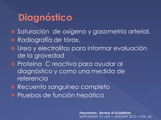 Diagnóstico
⦿ Saturación de oxígeno y gasometría arterial.
⦿ Radiografía de tórax.
⦿ Urea y electrolitos para informar evaluación
de la gravedad
⦿ Proteína C reactiva para ayudar al
diagnóstico y como una medida de
referencia
⦿ Recuento sanguíneo completo
⦿ Pruebas de función hepática
Pneumonia : Review of Guidelines
SUPPLEMENT TO JAPI • JANUARY 2012 • VOL. 60
 