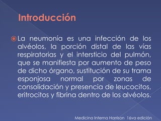 Introducción
⦿La neumonía es una infección de los
alvéolos, la porción distal de las vías
respiratorias y el intersticio del pulmón,
que se manifiesta por aumento de peso
de dicho órgano, sustitución de su trama
esponjosa normal por zonas de
consolidación y presencia de leucocitos,
eritrocitos y fibrina dentro de los alvéolos.
Medicina Interna Harrison 16va edición
 