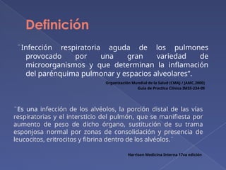 Definición
¨Infección respiratoria aguda de los pulmones
provocado por una gran variedad de
microorganismos y que determinan la inflamación
del parénquima pulmonar y espacios alveolares”.
Harrison Medicina Interna 17va edición
Organización Mundial de la Salud (CMAJ / JAMC,2000)
Guía de Practica Clínica IMSS-234-09
¨Es una infección de los alvéolos, la porción distal de las vías
respiratorias y el intersticio del pulmón, que se manifiesta por
aumento de peso de dicho órgano, sustitución de su trama
esponjosa normal por zonas de consolidación y presencia de
leucocitos, eritrocitos y fibrina dentro de los alvéolos.¨
 