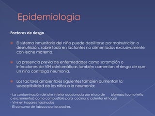 Epidemiologia
Factores de riesgo
⦿ El sistema inmunitario del niño puede debilitarse por malnutrición o
desnutrición, sobre todo en lactantes no alimentados exclusivamente
con leche materna.
⦿ La presencia previa de enfermedades como sarampión o
infecciones de VIH asintomáticas también aumentan el riesgo de que
un niño contraiga neumonía.
⦿ Los factores ambientales siguientes también aumentan la
susceptibilidad de los niños a la neumonía:
- La contaminación del aire interior ocasionada por el uso de biomasa (como leña
o excrementos) como combustible para cocinar o calentar el hogar
- Vivir en hogares hacinados
- El consumo de tabaco por los padres.
 