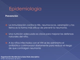 Epidemiologia
Prevención
⦿ La inmunización contra la Hib, neumococos, sarampión y tos
ferina es la forma más eficaz de prevenir la neumonía.
⦿ Una nutrición adecuada es clave para mejorar las defensas
naturales del niño.
⦿ A los niños infectados con el VIH se les administra el
antibiótico cotrimoxazol diariamente para reducir el riesgo
de que contraigan neumonía
Organización Mundial de la Salud Nota descriptiva
N°331.Noviembre de 2012.
 