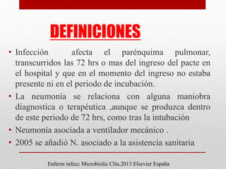 DEFINICIONES
• Infección afecta el parénquima pulmonar,
transcurridos las 72 hrs o mas del ingreso del pacte en
el hospital y que en el momento del ingreso no estaba
presente ni en el periodo de incubación.
• La neumonía se relaciona con alguna maniobra
diagnostica o terapéutica ,aunque se produzca dentro
de este periodo de 72 hrs, como tras la intubación
• Neumonía asociada a ventilador mecánico .
• 2005 se añadió N. asociado a la asistencia sanitaria
Enferm infecc Microbiolic Clin.2013 Elsevier España
 