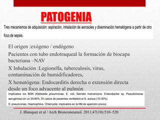 PATOGENIA
El origen :exógeno / endógeno
Pacientes con tubo endotraqueal la formación de biocapa
bacteriana –NAV
X Inhalación :Legionella, tuberculosis, virus,
contaminación de humidificadores,
X hematógena: Endocarditis derecha o extensión directa
desde un foco adyacente al pulmón
J. Blanquer et al / Arch Bronconeumol. 2011;47(10):510–520
 