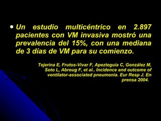 Un estudio multicéntrico en 2.897 pacientes con VM invasiva mostró una prevalencia del 15%, con una mediana de 3 días de VM para su comienzo. Tejerina E, Frutos-Vivar F, Apezteguia C, González M, Soto L, Abroug F, et al.. Incidence and outcome of ventilator-associated pneumonia. Eur Resp J. En prensa 2004.   