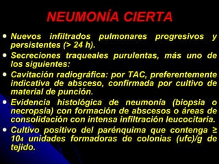 NEUMONÍA CIERTA Nuevos infiltrados pulmonares progresivos y persistentes (> 24 h). Secreciones traqueales purulentas, más uno de los siguientes: Cavitación radiográfica: por TAC, preferentemente indicativa de absceso, confirmada por cultivo de material de punción. Evidencia histológica de neumonía (biopsia o necropsia) con formación de abscesos o áreas de consolidación con intensa infiltración leucocitaria. Cultivo positivo del parénquima que contenga ≥ 10 4  unidades formadoras de colonias (ufc)/g de tejido. 