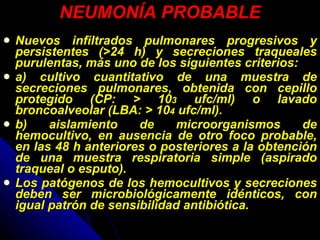 NEUMONÍA PROBABLE Nuevos infiltrados pulmonares progresivos y persistentes (>24 h) y secreciones traqueales purulentas, más uno de los siguientes criterios: a) cultivo cuantitativo de una muestra de secreciones pulmonares, obtenida con cepillo protegido (CP: > 10 3  ufc/ml) o lavado broncoalveolar (LBA: > 10 4  ufc/ml). b) aislamiento de microorganismos de hemocultivo, en ausencia de otro foco probable, en las 48 h anteriores o posteriores a la obtención de una muestra respiratoria simple (aspirado traqueal o esputo).  Los patógenos de los hemocultivos y secreciones deben ser microbiológicamente idénticos, con   igual patrón de sensibilidad antibiótica. 
