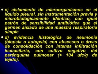 c) aislamiento de microorganismos en el líquido pleural, sin instrumentación previa y microbiológicamente idéntico, con igual patrón de sensibilidad antibiótica que el germen aislado de una muestra respiratoria simple. d) evidencia histológica de neumonía (biopsia o autopsia) con abscesos o áreas de consolidación con intensa infiltración leucocitaria, con cultivo negativo del parénquima pulmonar (< 104 ufc/g de tejido). 