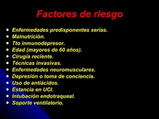 Factores de riesgo Enfermedades predisponentes serias.  Malnutrición. Tto inmunodepresor.  Edad (mayores de 60 años).  Cirugía reciente.  Técnicas invasivas.  Enfermedades neuromusculares.  Depresión o toma de conciencia.  Uso de antiácidos.  Estancia en UCI.  Intubación endotraqueal.  Soporte ventilatorio.  