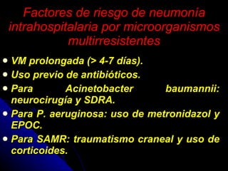Factores de riesgo de neumonía intrahospitalaria por microorganismos multirresistentes VM prolongada (> 4-7 días). Uso previo de antibióticos. Para Acinetobacter baumannii: neurocirugía y SDRA. Para P. aeruginosa: uso de metronidazol y EPOC. Para SAMR: traumatismo craneal y uso de corticoides. 