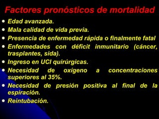 Factores pronósticos de mortalidad Edad avanzada. Mala calidad de vida previa. Presencia de enfermedad rápida o finalmente fatal  Enfermedades con déficit inmunitario (cáncer, trasplantes, sida). Ingreso en UCI quirúrgicas. Necesidad de oxígeno a concentraciones superiores al 35%. Necesidad de presión positiva al final de la espiración. Reintubación. 