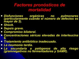 Factores pronósticos de mortalidad Disfunciones orgánicas no pulmonares (particularmente cuando el número de defectos es mayor de 3). Shock. Sepsis grave. Compromiso bilateral. Concentraciones séricas elevadas de interleucina 6. Tratamiento antibiótico inadecuado. La neumonía tardía. La secundaria a patógenos de alto riesgo (gramnegativos no fermentadores y SAMR). 