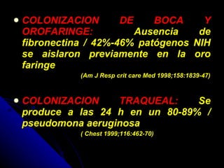 COLONIZACION DE BOCA Y OROFARINGE:  Ausencia de fibronectina / 42%-46% patógenos NIH se aislaron previamente en la oro faringe  (Am J Resp crit care Med 1998;158:1839-47) COLONIZACION TRAQUEAL:  Se produce a las 24 h en un 80-89% / pseudomona aeruginosa  ( Chest 1999;116:462-70) 