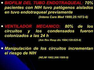 BIOFILM DEL TUBO ENDOTRAQUEAL:  70% pacientes con NIH tuvo patógenos aislados en tuvo endotraqueal previamente  (Intens Care Med 1999;25:1072-6)  VENTILADOR MECANICO:  80% de los circuitos y los condensados fueron colonizados a las 24 h  (Am Rev Resp dis 1984;129:625-8) Manipulación de los circuitos incrementan el riesgo de NIH  (NEJM 1982;306:1505-9) 